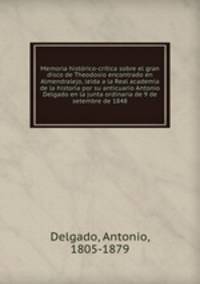 Memoria historico-critica sobre el gran disco de Theodosio encontrado en Almendralejo, leida a la Real academia de la historia por su anticuario Antonio Delgado en la junta ordinaria de 9 de setembre de 1848