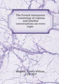 The French interpreter : consisting of copious and familiar conversations on every topic .
