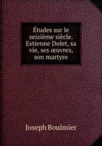 Etudes sur le seizieme siecle. Estienne Dolet, sa vie, ses ?uvres, son martyre