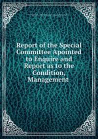 Report of the Special Committee Apointed to Enquire and Report as to the Condition, Management .