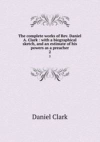 The complete works of Rev. Daniel A. Clark : with a biographical sketch, and an estimate of his powers as a preacher. 2
