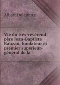 Vie du tres-reverend pere Jean-Baptiste Rauzan, fondateur et premier superieur-general de la .