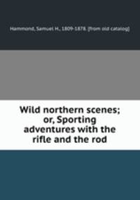 Wild northern scenes; or, Sporting adventures with the rifle and the rod