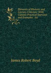 Elements of Rhetoric and Literary Criticism: With Copious Practical Exercises and Examples : for .