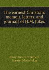The earnest Christian: memoir, letters, and journals of H.M. Jukes