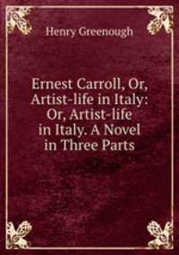 Ernest Carroll, Or, Artist-life in Italy: Or, Artist-life in Italy. A Novel in Three Parts