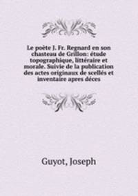 Le poete J. Fr. Regnard en son chasteau de Grillon: etude topographique, litteraire et morale. Suivie de la publication des actes originaux de scelles et inventaire apres deces