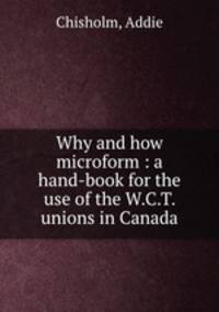 Why and how microform : a hand-book for the use of the W.C.T. unions in Canada
