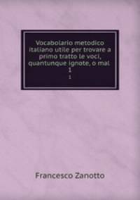 Vocabolario metodico italiano utile per trovare a primo tratto le voci, quantunque ignote, o mal .. 1