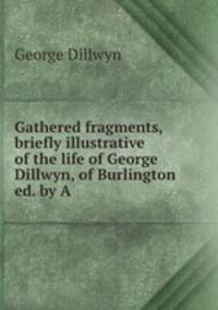 Gathered fragments, briefly illustrative of the life of George Dillwyn, of Burlington ed. by A .