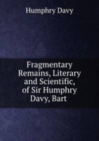 Fragmentary Remains, Literary and Scientific, of Sir Humphry Davy, Bart .