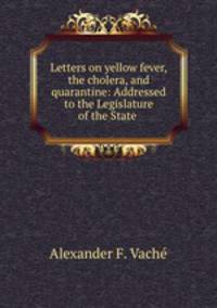 Letters on yellow fever, the cholera, and quarantine: Addressed to the Legislature of the State .