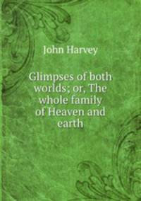 Glimpses of both worlds; or, The whole family of Heaven and earth