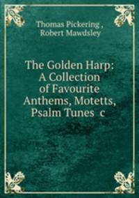The Golden Harp: A Collection of Favourite Anthems, Motetts, Psalm Tunes &c .