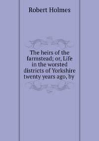 The heirs of the farmstead; or, Life in the worsted districts of Yorkshire twenty years ago, by .