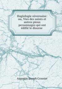 Hagiologie nivernaise: ou, Vies des saints et autres pieux personnages qui ont edifie le diocese .
