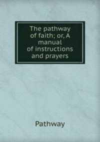 The pathway of faith; or, A manual of instructions and prayers