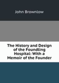 The History and Design of the Foundling Hospital: With a Memoir of the Founder