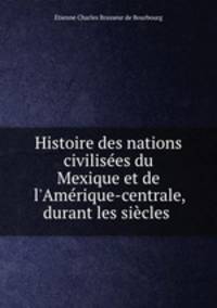 Histoire des nations civilises du Mexique et de l`Amrique-centrale, durant les sicles .