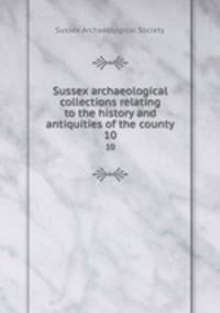 Sussex archaeological collections relating to the history and antiquities of the county. 10