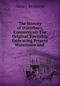 The History of Waterbury, Connecticut: The Original Township Embracing Present Watertown and .