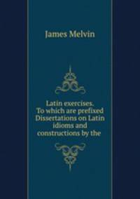 Latin exercises. To which are prefixed Dissertations on Latin idioms and constructions by the .