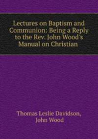 Lectures on Baptism and Communion: Being a Reply to the Rev. John Wood