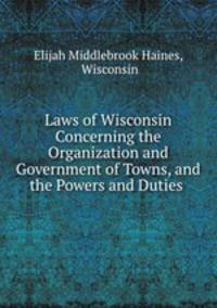 Laws of Wisconsin Concerning the Organization and Government of Towns, and the Powers and Duties .