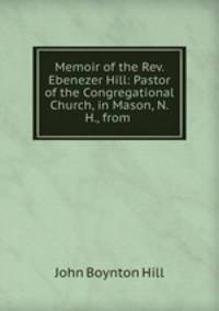 Memoir of the Rev. Ebenezer Hill: Pastor of the Congregational Church, in Mason, N.H., from .
