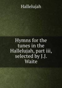 Hymns for the tunes in the Hallelujah, part iii, selected by J.J. Waite