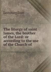 The liturgy of saint James, the brother of the Lord: or according to the use of the Church of .