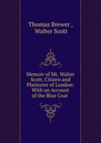 Memoir of Mt. Walter Scott, Citizen and Plaisterer of London: With an Account of the Blue Coat .