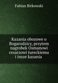 Kazania obozowe o Bogarodzicy, przytem nagrobek Osmanowi cesarzowi tureckiemu i insze kazania .