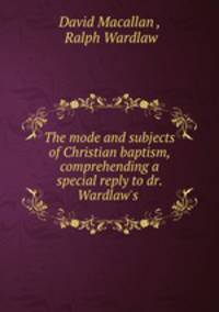 The mode and subjects of Christian baptism, comprehending a special reply to dr. Wardlaw