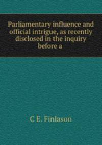 Parliamentary influence and official intrigue, as recently disclosed in the inquiry before a .