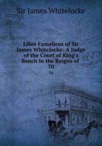 Liber Famelicus of Sir James Whitelocke: A Judge of the Court of King`s Bench in the Reigns of .. 70
