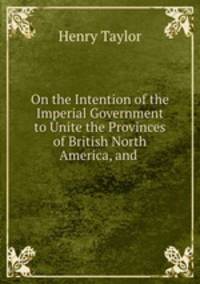 On the Intention of the Imperial Government to Unite the Provinces of British North America, and .