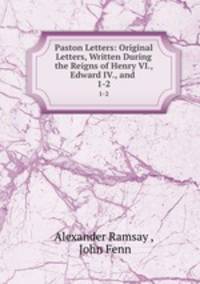 Paston Letters: Original Letters, Written During the Reigns of Henry VI., Edward IV., and .. 1-2