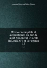 Memoirs complets et authentiques du duc de Saint-Simon sur le sicle du Louis XIV et la regence. 13