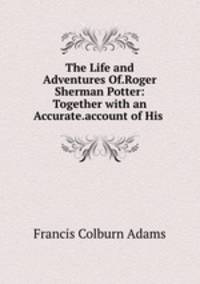 The Life and Adventures Of.Roger Sherman Potter: Together with an Accurate.account of His .