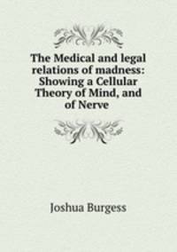 The Medical and legal relations of madness: Showing a Cellular Theory of Mind, and of Nerve .