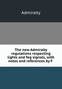 The new Admiralty regulations respecting lights and fog signals, with notes and references by F .