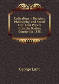 Radicalism in Religion, Philosophy, and Social Life: Four Papers from the Boston Courier for 1858.