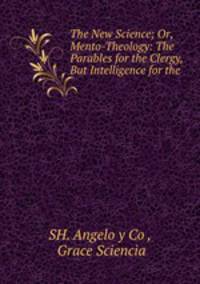 The New Science; Or, Mento-Theology: The Parables for the Clergy, But Intelligence for the .