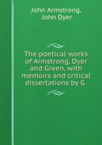The poetical works of Armstrong, Dyer and Green, with memoirs and critical dissertations by G .