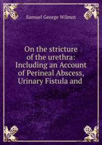 On the stricture of the urethra: Including an Account of Perineal Abscess, Urinary Fistula and .