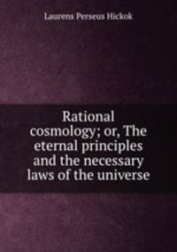 Rational cosmology; or, The eternal principles and the necessary laws of the universe