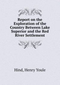 Report on the Exploration of the Country Between Lake Superior and the Red River Settlement