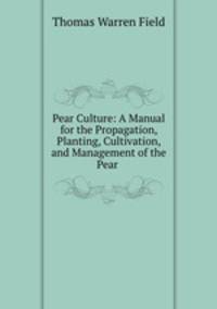 Pear Culture: A Manual for the Propagation, Planting, Cultivation, and Management of the Pear .