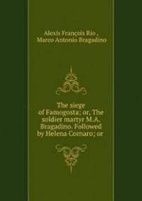 The siege of Famogosta; or, The soldier martyr M.A. Bragadino. Followed by Helena Cornaro; or .